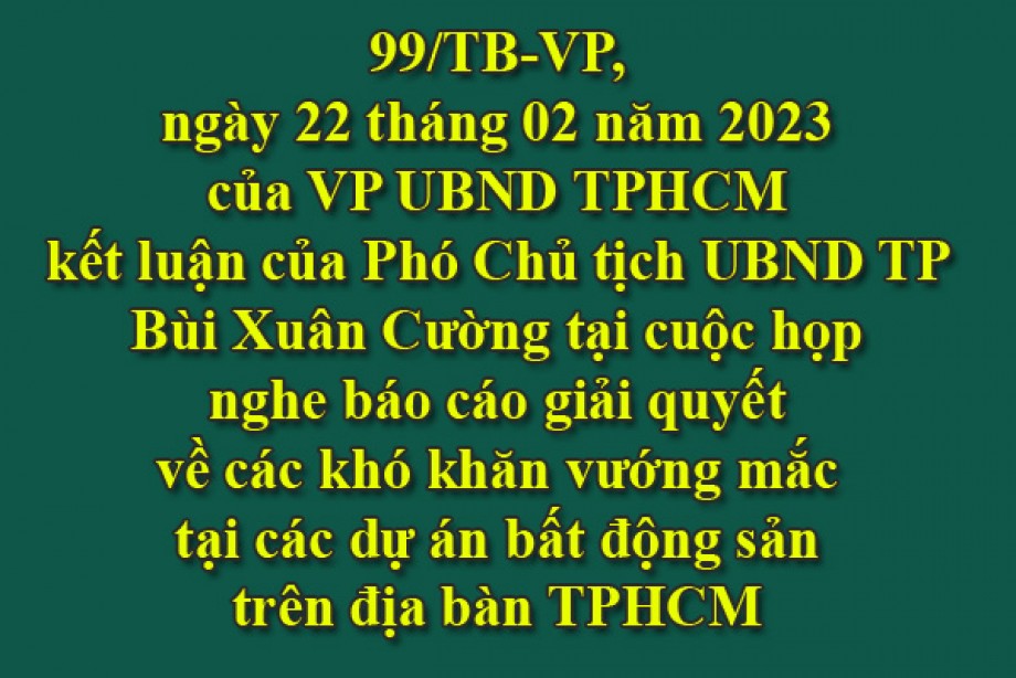 99/TB-VP, ngày 22 tháng 02 năm 2023 của VP UBND TPHCM kết luận của Phó Chủ tịch UBND TP Bùi Xuân Cường tại cuộc họp nghe báo cáo giải quyết về các khó khăn vướng mắc tại các dự án bất động sản trên địa bàn TPHCM